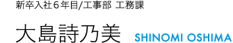 新卒入社6年目/工事部 工務課 大島詩乃美 SHINOMI OSHIMA