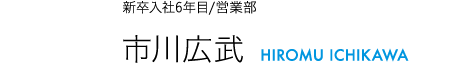 新卒入社6年目/営業部 市川広武 HIROMU ICHIKAWA